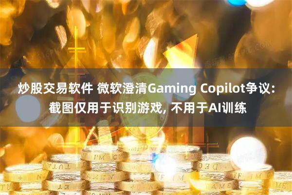 炒股交易软件 微软澄清Gaming Copilot争议: 截图仅用于识别游戏, 不用于AI训练