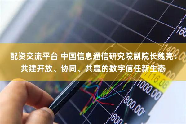 配资交流平台 中国信息通信研究院副院长魏亮：共建开放、协同、共赢的数字信任新生态