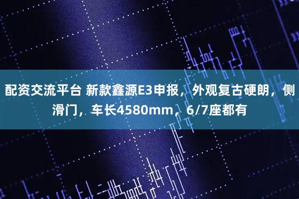 配资交流平台 新款鑫源E3申报，外观复古硬朗，侧滑门，车长4580mm，6/7座都有