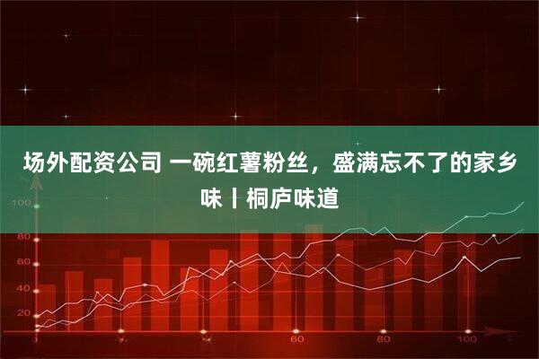 场外配资公司 一碗红薯粉丝，盛满忘不了的家乡味丨桐庐味道