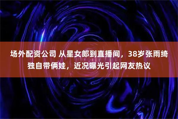 场外配资公司 从星女郎到直播间，38岁张雨绮独自带俩娃，近况曝光引起网友热议