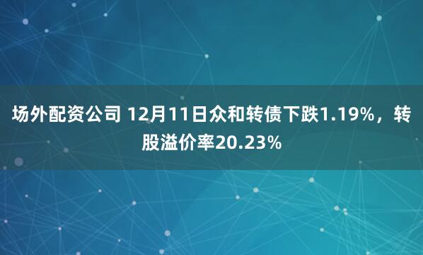 场外配资公司 12月11日众和转债下跌1.19%，转股溢价率20.23%