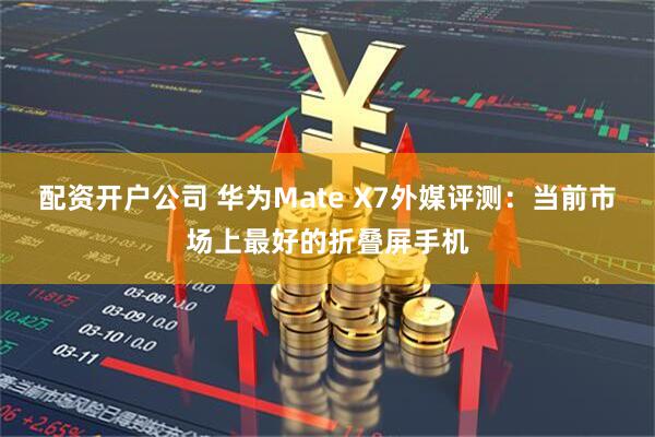 配资开户公司 华为Mate X7外媒评测：当前市场上最好的折叠屏手机
