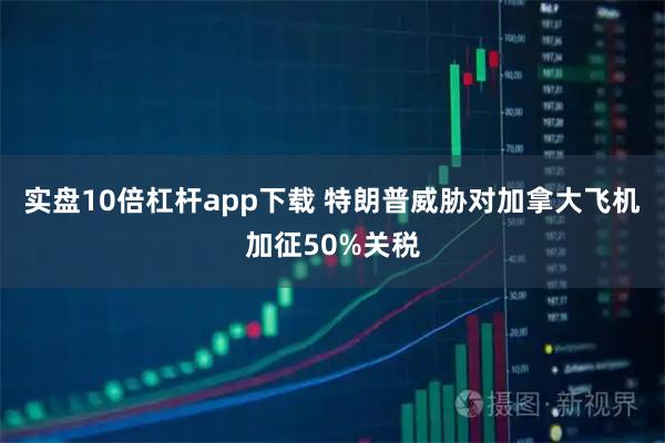 实盘10倍杠杆app下载 特朗普威胁对加拿大飞机加征50%关税