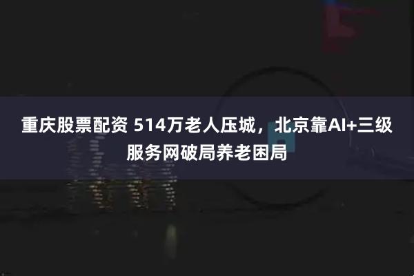 重庆股票配资 514万老人压城，北京靠AI+三级服务网破局养老困局