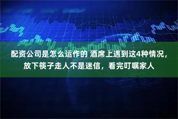 配资公司是怎么运作的 酒席上遇到这4种情况,放下筷子走人不是迷信,看完叮嘱家人