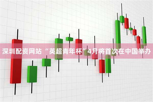 深圳配资网站 “英超青年杯”4月将首次在中国举办